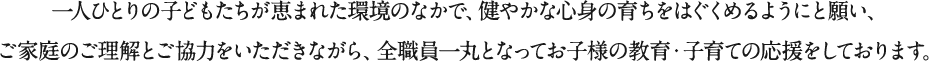 一人ひとりの子どもたちが恵まれた環境のなかで、健やかな心身の育ちをはぐくめるようにと願い、ご家庭のご理解とご協力をいただきながら、全職員一丸となってお子様の教育・子育ての応援をしております。